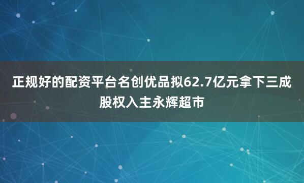 正规好的配资平台名创优品拟62.7亿元拿下三成股权入主永辉超市